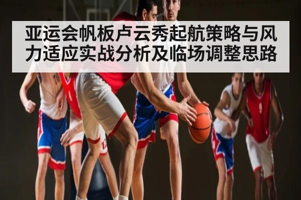 亚运会帆板卢云秀起航策略与风力适应实战分析及临场调整思路