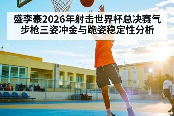 盛李豪2026年射击世界杯总决赛气步枪三姿冲金与跪姿稳定性分析