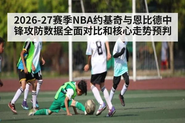 2026-27赛季NBA约基奇与恩比德中锋攻防数据全面对比和核心走势预判