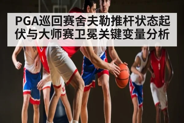 PGA巡回赛舍夫勒推杆状态起伏与大师赛卫冕关键变量分析